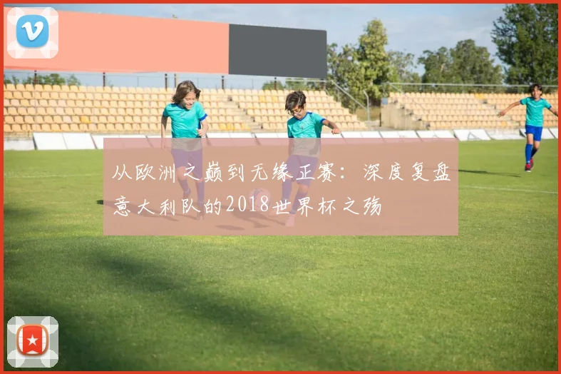 从欧洲之巅到无缘正赛：深度复盘意大利队的2018世界杯之殇