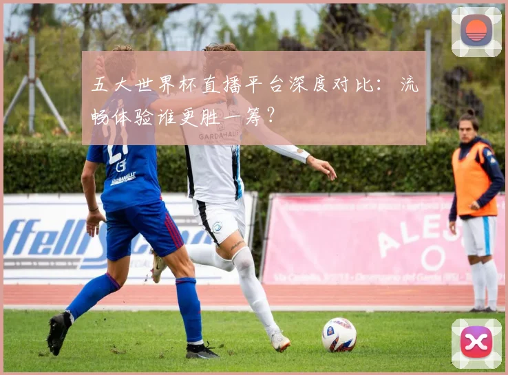 五大世界杯直播平台深度对比：流畅体验谁更胜一筹？